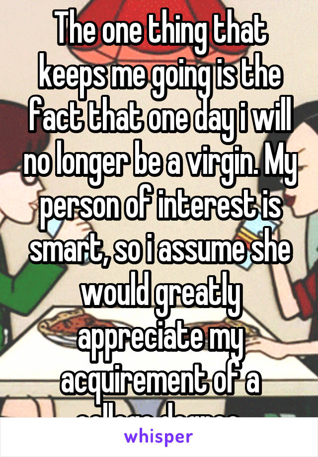 The one thing that keeps me going is the fact that one day i will no longer be a virgin. My person of interest is smart, so i assume she would greatly appreciate my acquirement of a college degree.