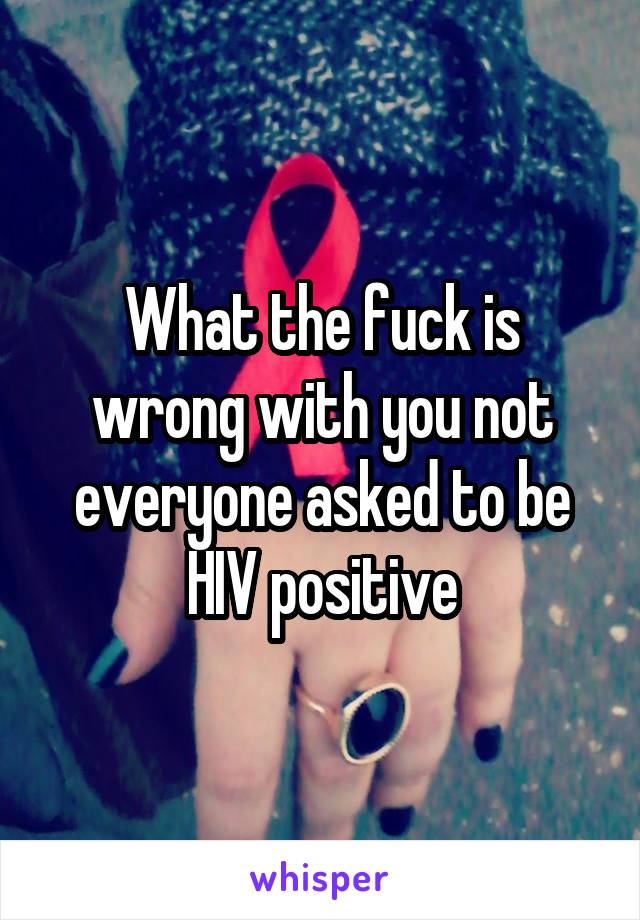 What the fuck is wrong with you not everyone asked to be HIV positive