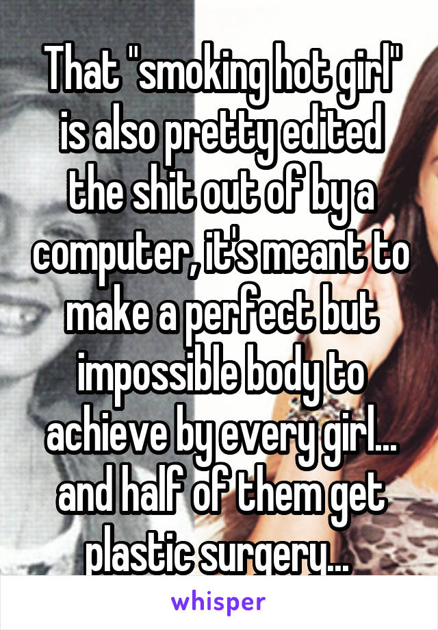 That "smoking hot girl" is also pretty edited the shit out of by a computer, it's meant to make a perfect but impossible body to achieve by every girl... and half of them get plastic surgery... 