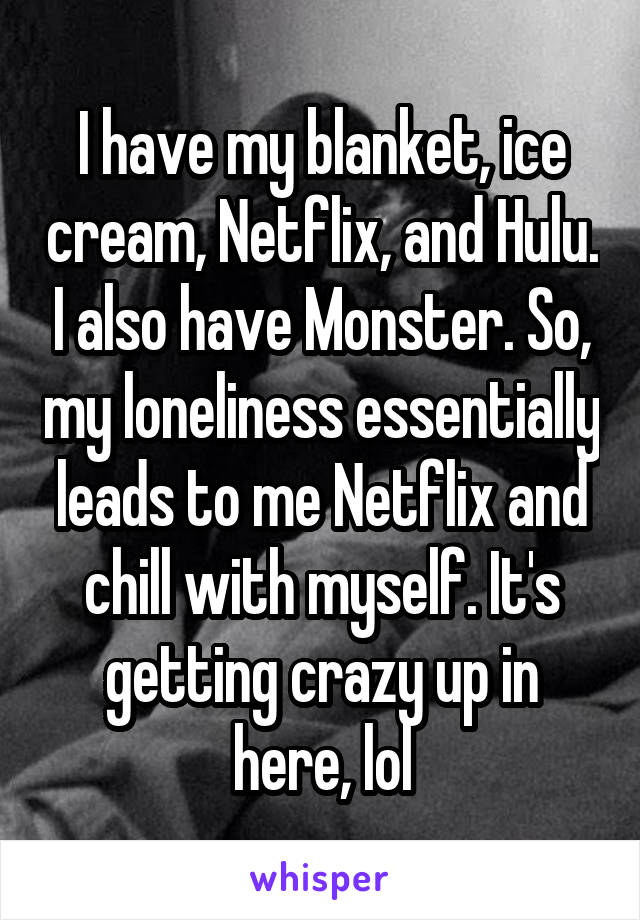 I have my blanket, ice cream, Netflix, and Hulu. I also have Monster. So, my loneliness essentially leads to me Netflix and chill with myself. It's getting crazy up in here, lol