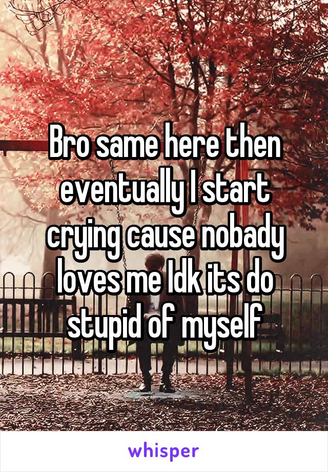 Bro same here then eventually I start crying cause nobady loves me Idk its do stupid of myself
