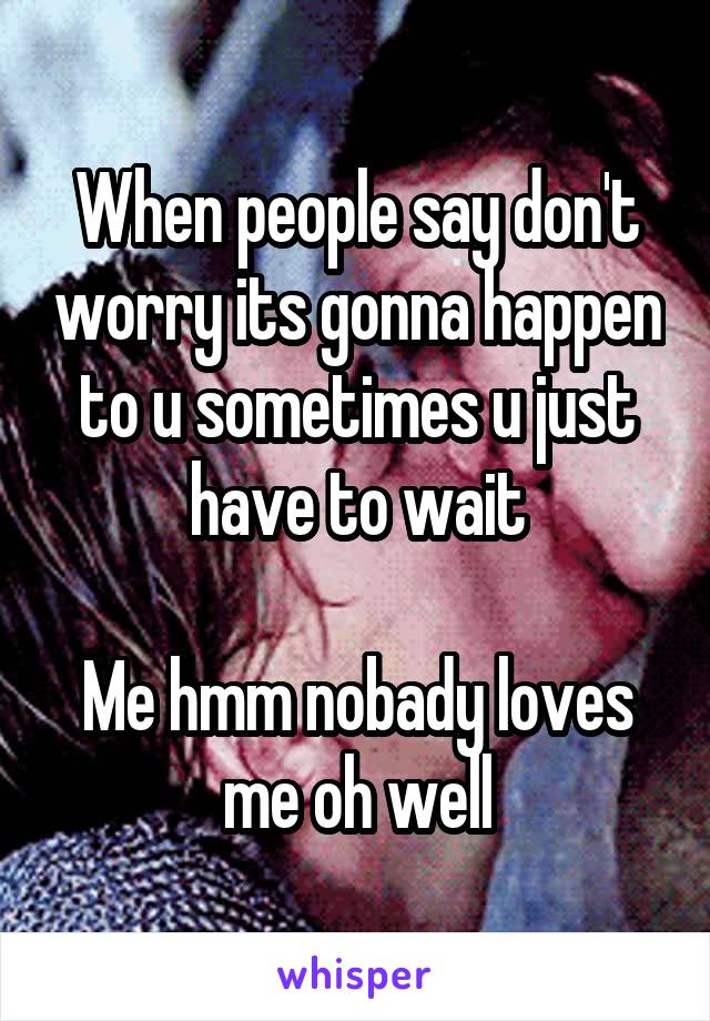 When people say don't worry its gonna happen to u sometimes u just have to wait

Me hmm nobady loves me oh well