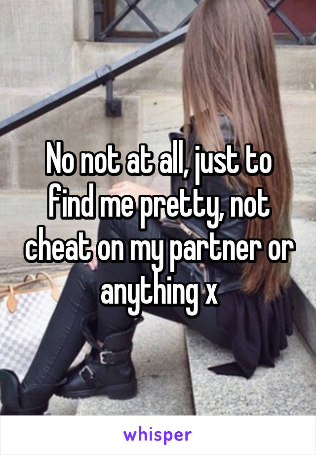 No not at all, just to find me pretty, not cheat on my partner or anything x