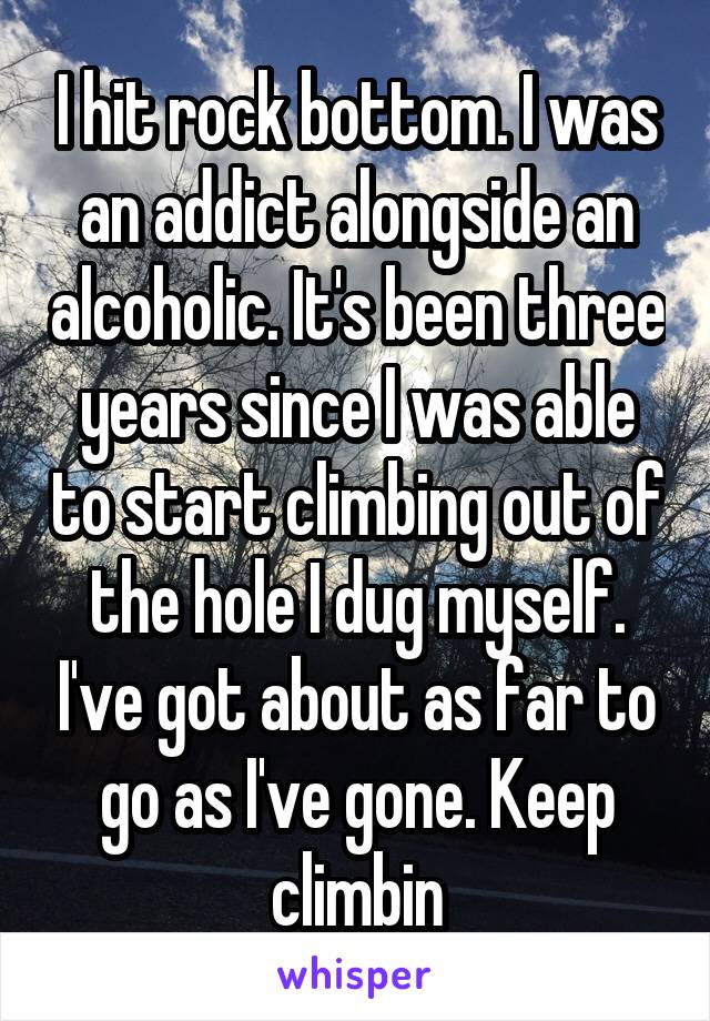 I hit rock bottom. I was an addict alongside an alcoholic. It's been three years since I was able to start climbing out of the hole I dug myself. I've got about as far to go as I've gone. Keep climbin