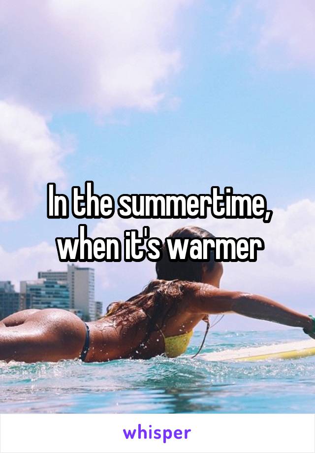 In the summertime, when it's warmer