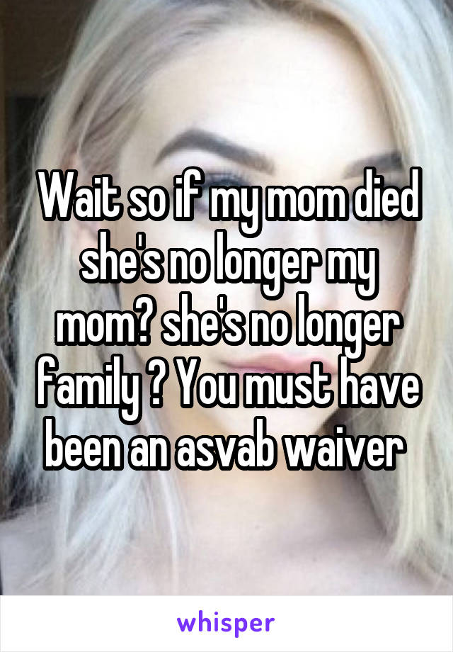 Wait so if my mom died she's no longer my mom? she's no longer family ? You must have been an asvab waiver 