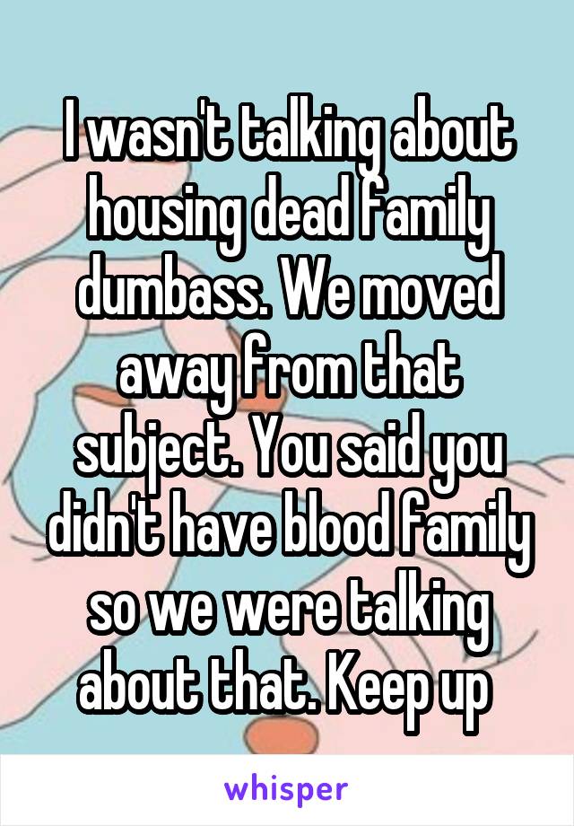 I wasn't talking about housing dead family dumbass. We moved away from that subject. You said you didn't have blood family so we were talking about that. Keep up 