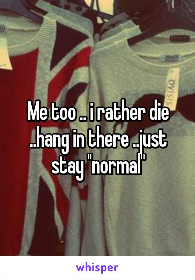 Me too .. i rather die ..hang in there ..just stay "normal"