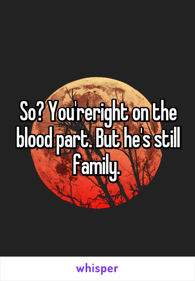 So? You'reright on the blood part. But he's still family. 