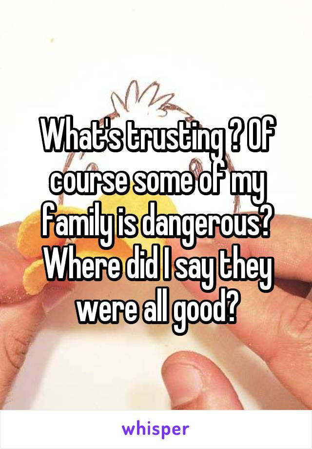 What's trusting ? Of course some of my family is dangerous? Where did I say they were all good?