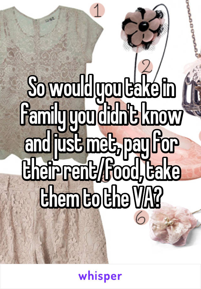 So would you take in family you didn't know and just met, pay for their rent/food, take them to the VA?