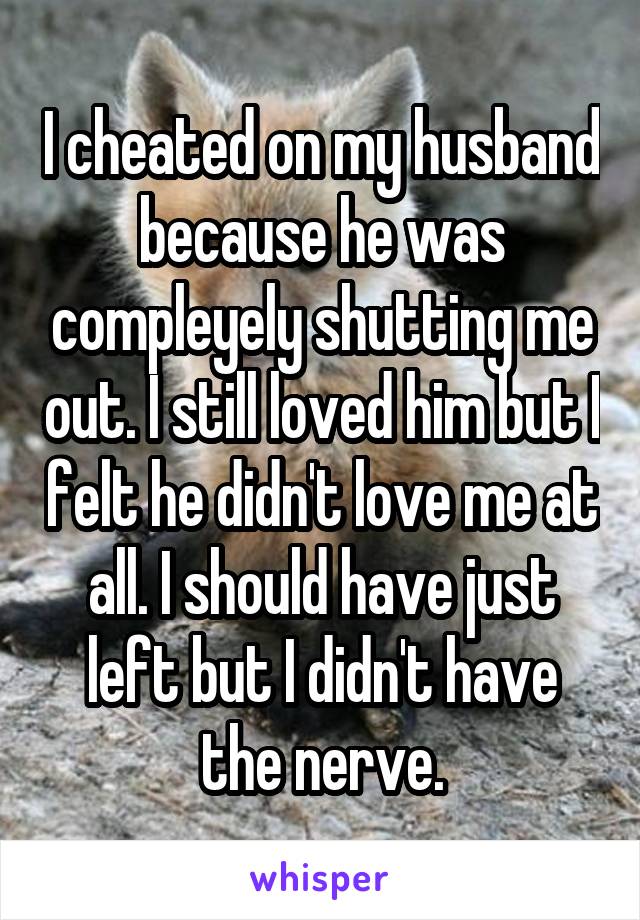 I cheated on my husband because he was compleyely shutting me out. I still loved him but I felt he didn't love me at all. I should have just left but I didn't have the nerve.