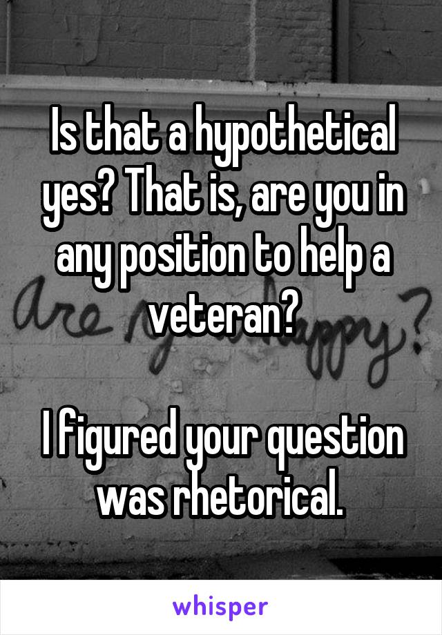 Is that a hypothetical yes? That is, are you in any position to help a veteran?

I figured your question was rhetorical. 