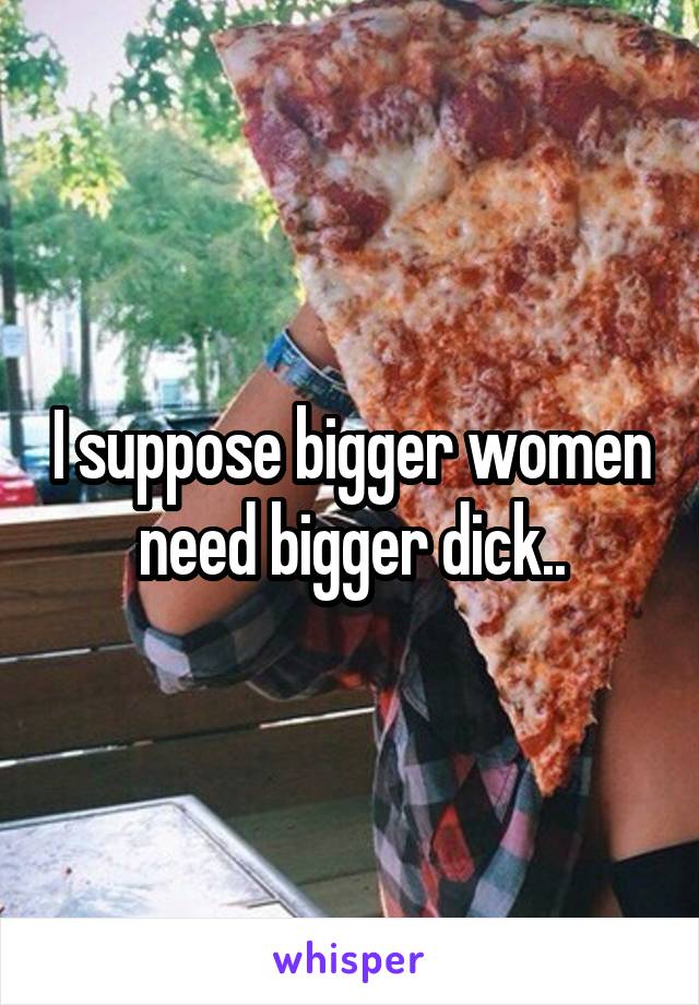 I suppose bigger women need bigger dick..