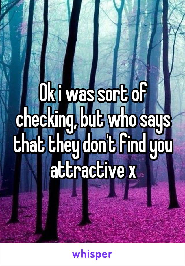 Ok i was sort of checking, but who says that they don't find you attractive x