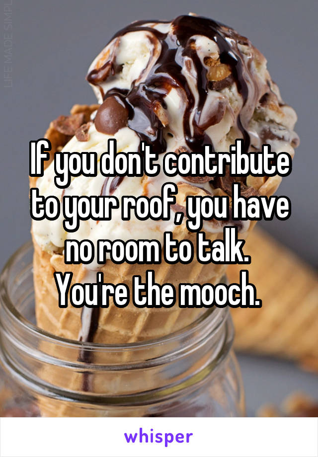 If you don't contribute to your roof, you have no room to talk. 
You're the mooch. 