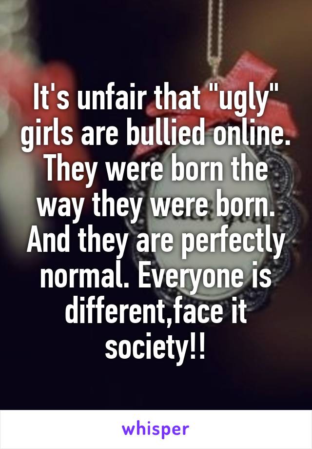 It's unfair that "ugly" girls are bullied online. They were born the way they were born. And they are perfectly normal. Everyone is different,face it society!!