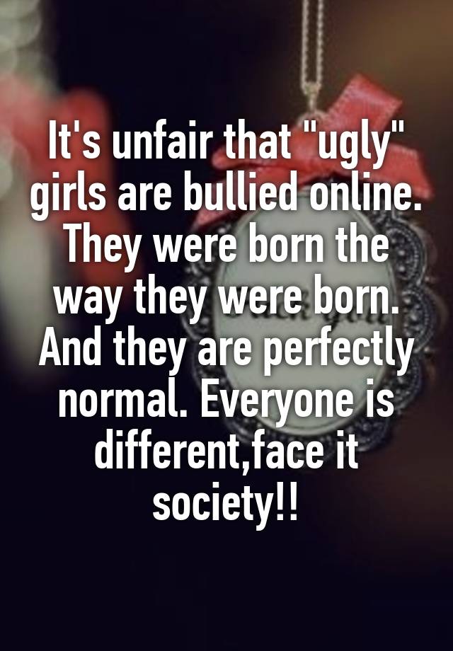 It's unfair that "ugly" girls are bullied online. They were born the way they were born. And they are perfectly normal. Everyone is different,face it society!!