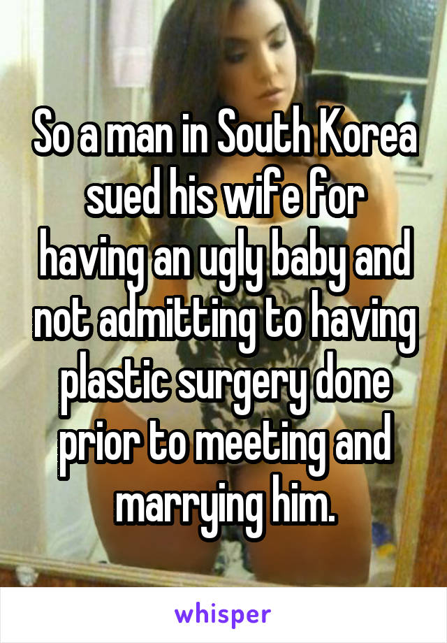 So a man in South Korea sued his wife for having an ugly baby and not admitting to having plastic surgery done prior to meeting and marrying him.