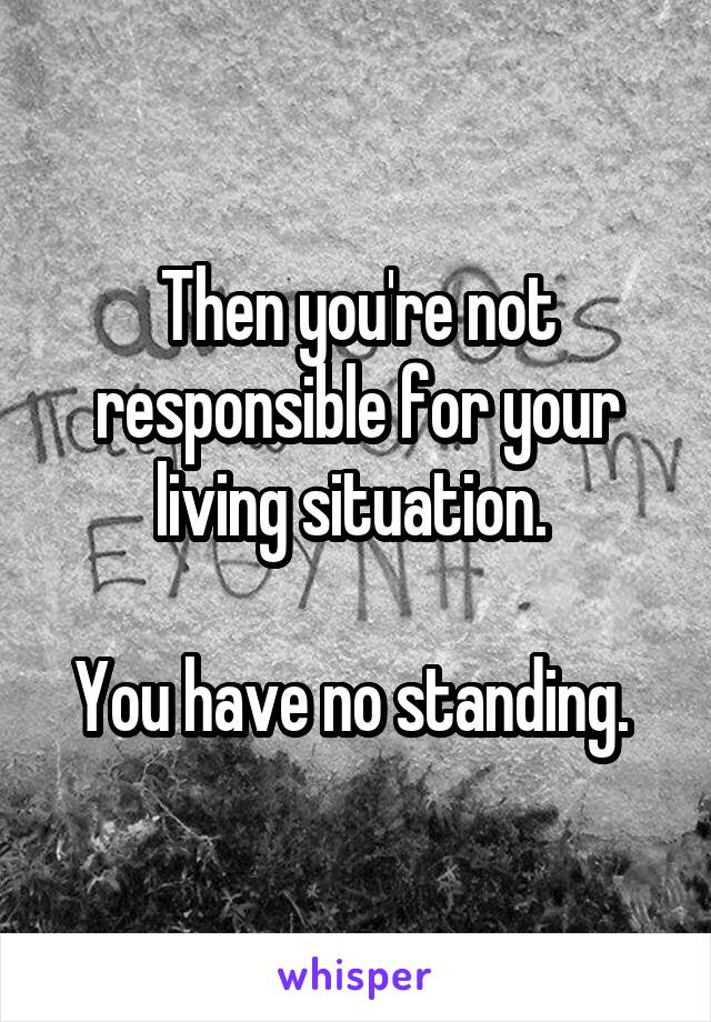 Then you're not responsible for your living situation. 

You have no standing. 