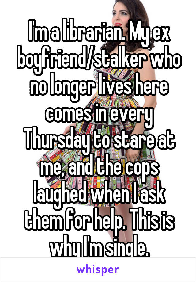 I'm a librarian. My ex boyfriend/stalker who no longer lives here comes in every Thursday to stare at me, and the cops laughed when I ask them for help. This is why I'm single.