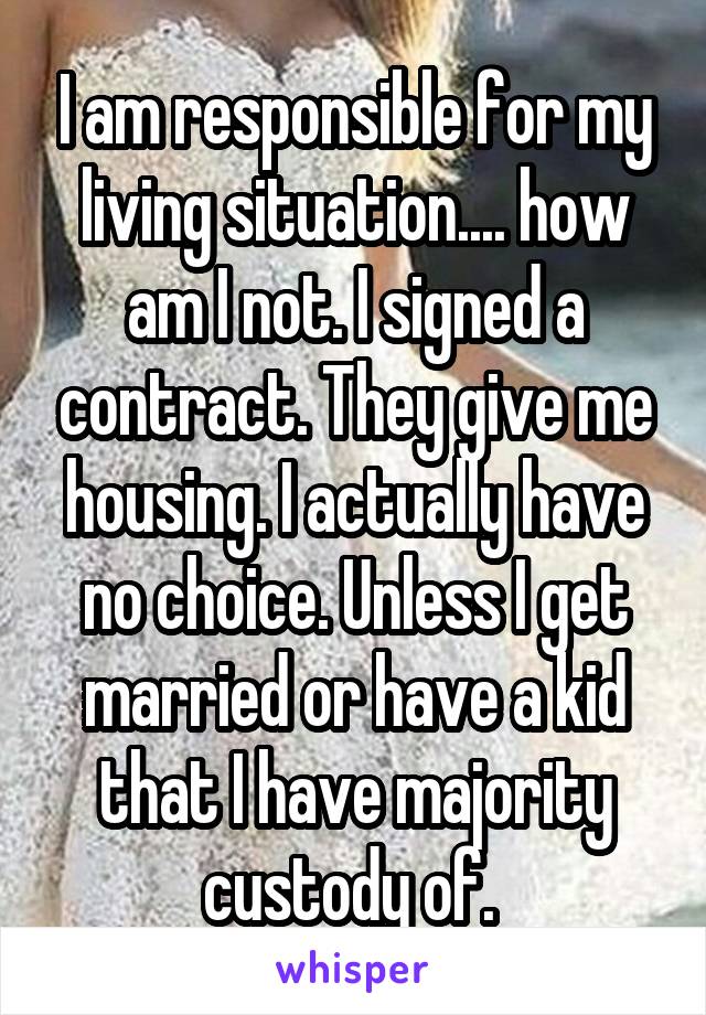 I am responsible for my living situation.... how am I not. I signed a contract. They give me housing. I actually have no choice. Unless I get married or have a kid that I have majority custody of. 