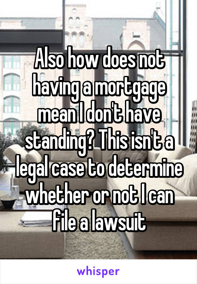 Also how does not having a mortgage mean I don't have standing? This isn't a legal case to determine whether or not I can file a lawsuit