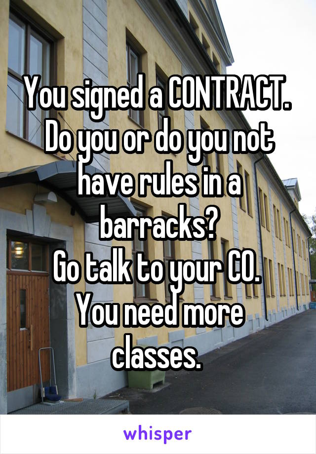 You signed a CONTRACT. 
Do you or do you not have rules in a barracks?
Go talk to your CO. 
You need more classes. 