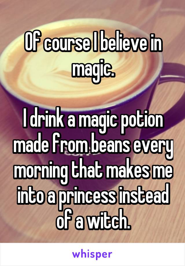 Of course I believe in magic.

I drink a magic potion made from beans every morning that makes me into a princess instead of a witch.