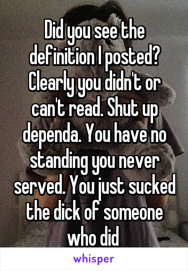 Did you see the definition I posted? Clearly you didn't or can't read. Shut up dependa. You have no standing you never served. You just sucked the dick of someone who did 