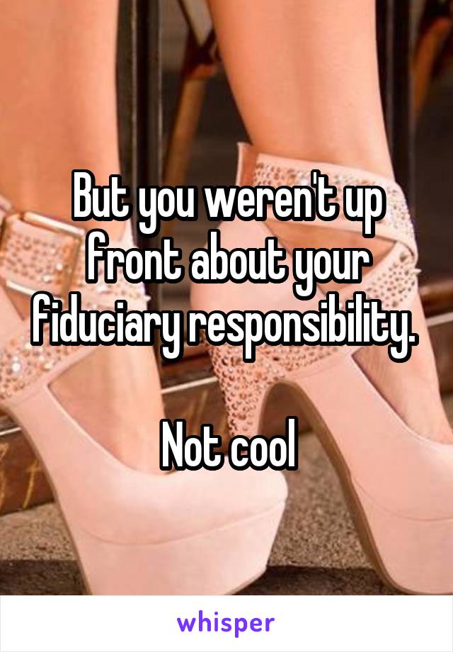 But you weren't up front about your fiduciary responsibility. 

Not cool