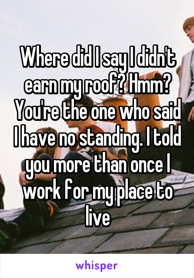 Where did I say I didn't earn my roof? Hmm? You're the one who said I have no standing. I told you more than once I work for my place to live