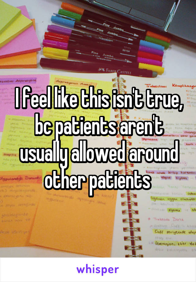 I feel like this isn't true, bc patients aren't usually allowed around other patients 