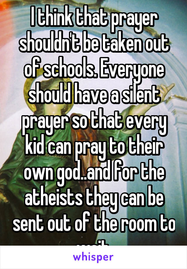I think that prayer shouldn't be taken out of schools. Everyone should have a silent prayer so that every kid can pray to their own god..and for the atheists they can be sent out of the room to wait.