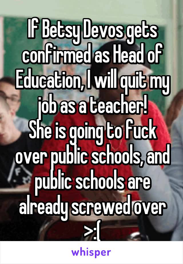 If Betsy Devos gets confirmed as Head of Education, I will quit my job as a teacher!
She is going to fuck over public schools, and public schools are already screwed over >:(