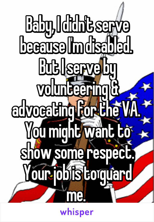 Baby, I didn't serve because I'm disabled. 
But I serve by volunteering & advocating for the VA. 
You might want to show some respect.
Your job is to guard me. 