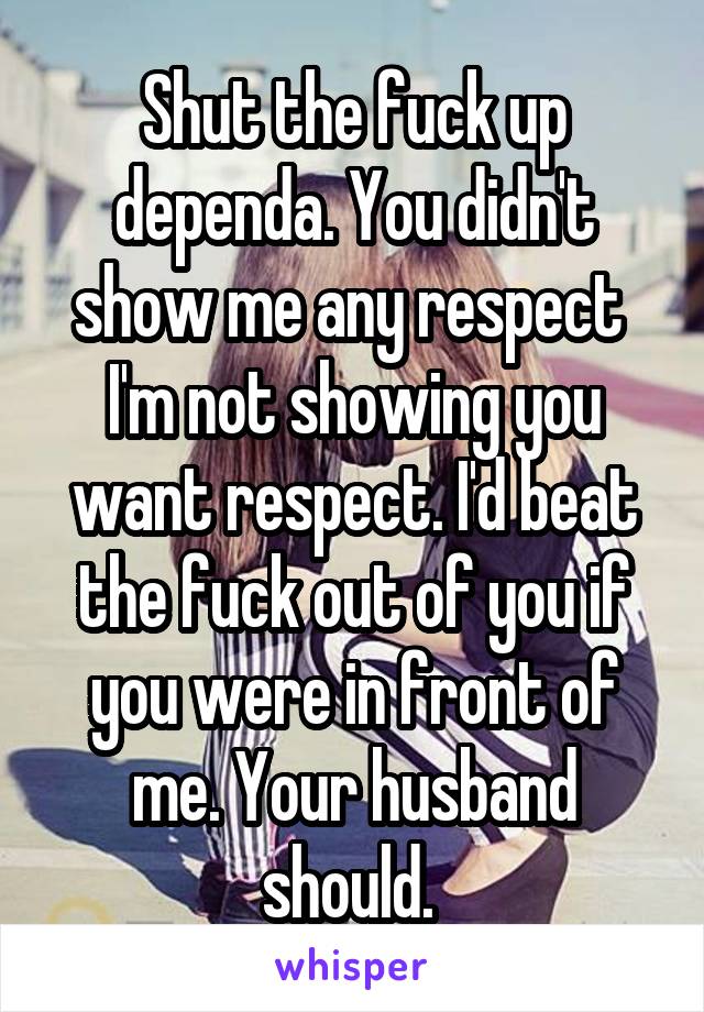 Shut the fuck up dependa. You didn't show me any respect  I'm not showing you want respect. I'd beat the fuck out of you if you were in front of me. Your husband should. 