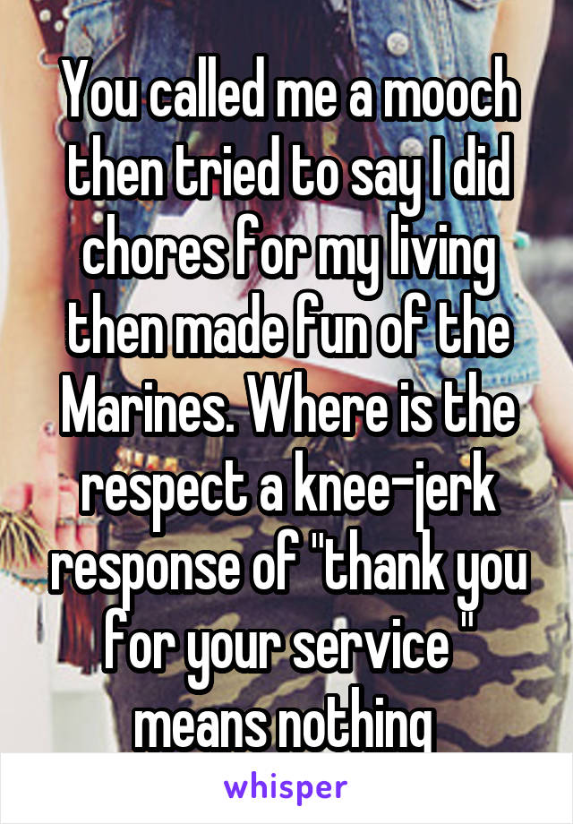 You called me a mooch then tried to say I did chores for my living then made fun of the Marines. Where is the respect a knee-jerk response of "thank you for your service " means nothing 