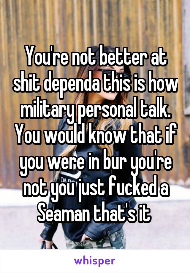 You're not better at shit dependa this is how military personal talk. You would know that if you were in bur you're not you just fucked a Seaman that's it 