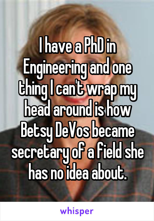 I have a PhD in Engineering and one thing I can't wrap my head around is how Betsy DeVos became secretary of a field she has no idea about.