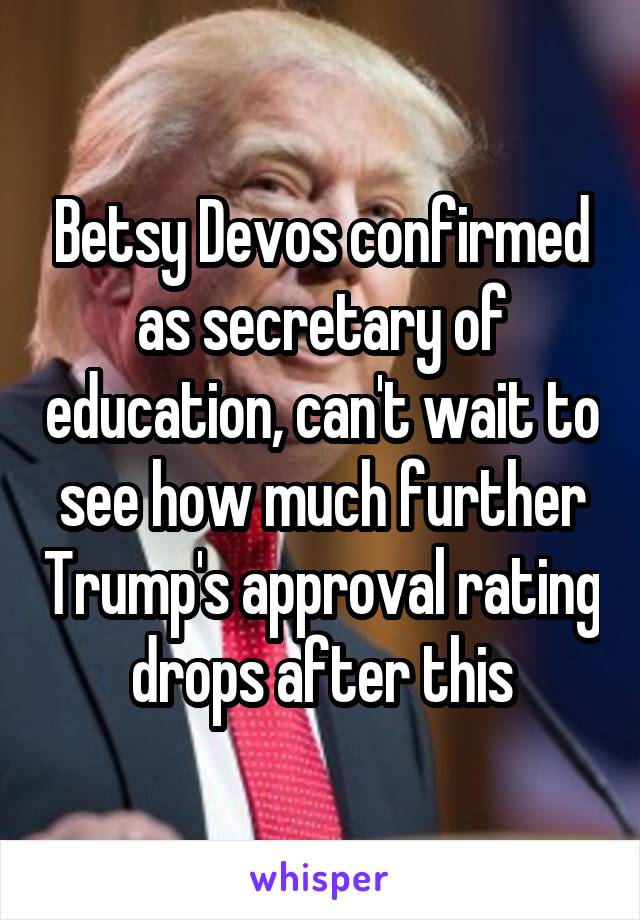Betsy Devos confirmed as secretary of education, can't wait to see how much further Trump's approval rating drops after this