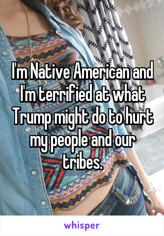 I'm Native American and I'm terrified at what Trump might do to hurt my people and our tribes.
