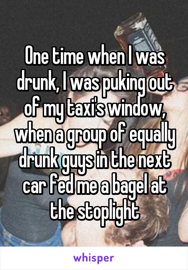 One time when I was drunk, I was puking out of my taxi's window, when a group of equally drunk guys in the next car fed me a bagel at the stoplight