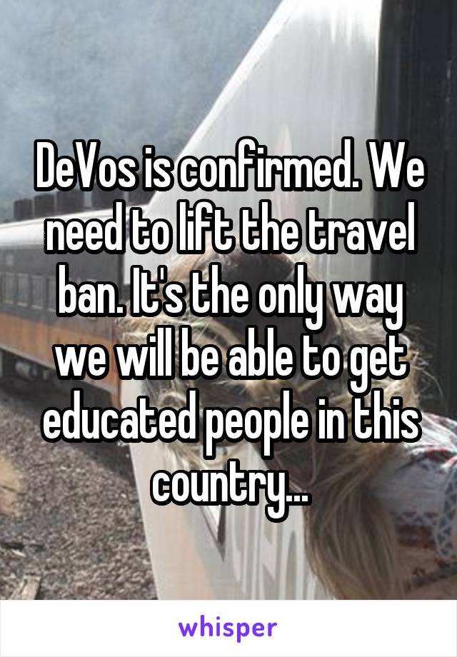 DeVos is confirmed. We need to lift the travel ban. It's the only way we will be able to get educated people in this country...