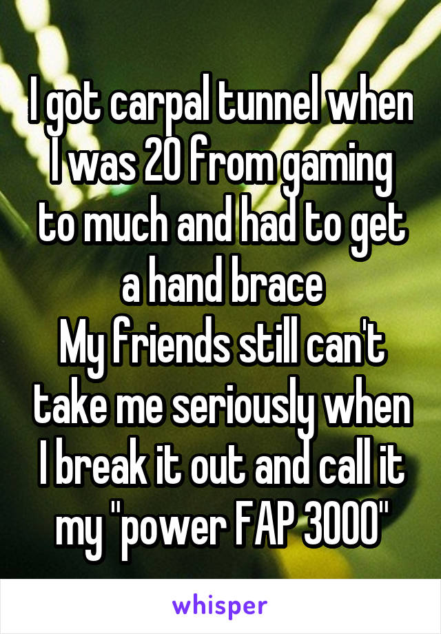 I got carpal tunnel when I was 20 from gaming to much and had to get a hand brace
My friends still can't take me seriously when I break it out and call it my "power FAP 3000"