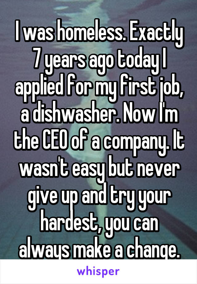 I was homeless. Exactly 7 years ago today I applied for my first job, a dishwasher. Now I'm the CEO of a company. It wasn't easy but never give up and try your hardest, you can always make a change.