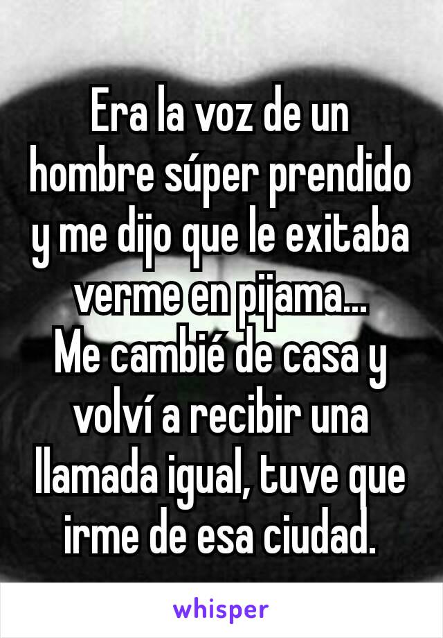 Era la voz de un hombre súper prendido y me dijo que le exitaba verme en pijama...
Me cambié de casa y volví a recibir una llamada igual, tuve que irme de esa ciudad.