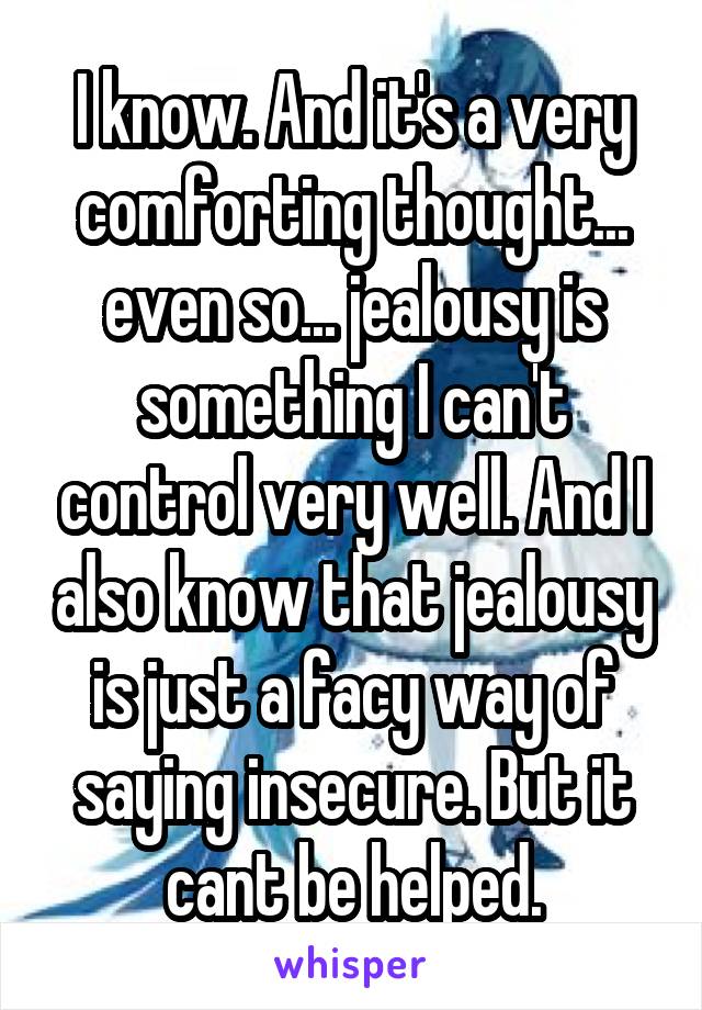 I know. And it's a very comforting thought... even so... jealousy is something I can't control very well. And I also know that jealousy is just a facy way of saying insecure. But it cant be helped.