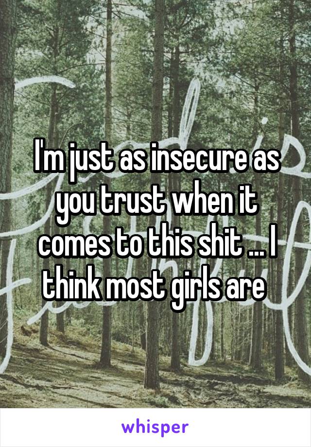 I'm just as insecure as you trust when it comes to this shit ... I think most girls are 