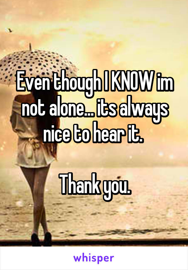 Even though I KNOW im not alone... its always nice to hear it. 

Thank you.